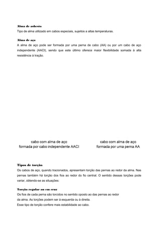 Alma de asbesto
Tipo de alma utilizado em cabos especiais, sujeitos a altas temperaturas.
Alma de aço
A alma de aço pode ser formada por uma perna de cabo (AA) ou por um cabo de aço
independente (AACI), sendo que este último oferece maior flexibilidade somada à alta
resistência à tração.
Tipos de torção
Os cabos de aço, quando tracionados, apresentam torção das pernas ao redor da alma. Nas
pernas também há torção dos fios ao redor do fio central. O sentido dessas torções pode
variar, obtendo-se as situações:
Torção regular ou em cruz
Os fios de cada perna são torcidos no sentido oposto ao das pernas ao redor
da alma. As torções podem ser à esquerda ou à direita.
Esse tipo de torção confere mais estabilidade ao cabo.
 