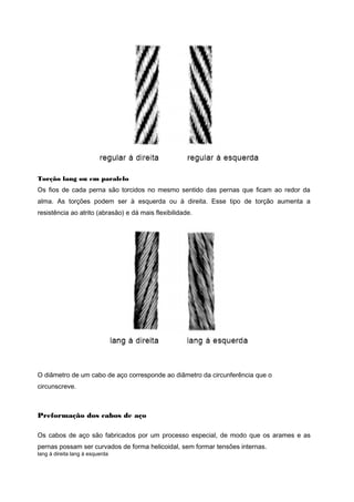 Torção lang ou em paralelo
Os fios de cada perna são torcidos no mesmo sentido das pernas que ficam ao redor da
alma. As torções podem ser à esquerda ou à direita. Esse tipo de torção aumenta a
resistência ao atrito (abrasão) e dá mais flexibilidade.
O diâmetro de um cabo de aço corresponde ao diâmetro da circunferência que o
circunscreve.
Preformação dos cabos de aço
Os cabos de aço são fabricados por um processo especial, de modo que os arames e as
pernas possam ser curvados de forma helicoidal, sem formar tensões internas.
lang à direita lang à esquerda
 