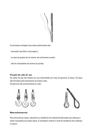 As principais vantagens dos cabos preformados são:
· manuseio mais fácil e mais seguro;
· no caso da quebra de um arame, ele continuará curvado;
· não há necessidade de amarrar as pontas.
Fixação do cabo de aço
Os cabos de aço são fixados em sua extremidade por meio de ganchos ou laços. Os laços
são formados pelo trançamento do próprio cabo.
Os ganchos são acrescentados ao cabo.
Dimensionamento
Para dimensionar cabos, calculamos a resistência do material de fabricação aos esforços a
serem suportados por esses cabos. É necessário verificar o nível de resistência dos materiais
à ruptura.
 