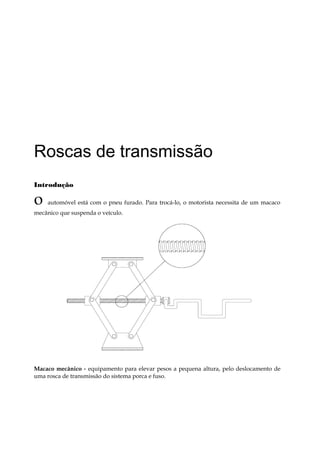Roscas de transmissão
Introdução
o automóvel está com o pneu furado. Para trocá-lo, o motorista necessita de um macaco
mecânico que suspenda o veículo.
Macaco mecânico - equipamento para elevar pesos a pequena altura, pelo deslocamento de
uma rosca de transmissão do sistema porca e fuso.
 