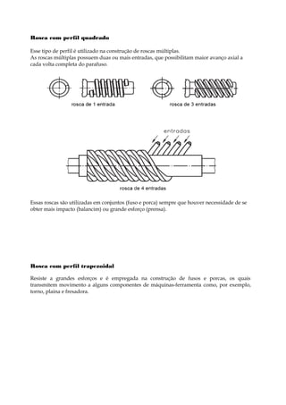 Rosca com perfil quadrado
Esse tipo de perfil é utilizado na construção de roscas múltiplas.
As roscas múltiplas possuem duas ou mais entradas, que possibilitam maior avanço axial a
cada volta completa do parafuso.
Essas roscas são utilizadas em conjuntos (fuso e porca) sempre que houver necessidade de se
obter mais impacto (balancim) ou grande esforço (prensa).
Rosca com perfil trapezoidal
Resiste a grandes esforços e é empregada na construção de fusos e porcas, os quais
transmitem movimento a alguns componentes de máquinas-ferramenta como, por exemplo,
torno, plaina e fresadora.
 