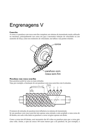Engrenagens V
Conceito
A coroa e o parafuso com rosca sem-fim compõem um sistema de transmissão muito utilizado
na mecânica, principalmente nos casos em que é necessária redução de velocidade ou um
aumento de força, como nos redutores de velocidade, nas talhas e nas pontes rolantes.
Parafuso com rosca sem-fim
Esse parafuso pode ter uma ou mais entradas.
Veja, por exemplo, a ilustração de um parafuso com rosca sem-fim com 4 entradas.
O número de entradas do parafuso tem influência no sistema de transmissão.
Se um parafuso com rosca sem-fim tem apenas uma entrada e está acoplado a uma coroa de
60 dentes, em cada volta dada no parafuso a coroa vai girar apenas um dente.
Como a coroa tem 60 dentes, será necessário dar 60 voltas no parafuso para que a coroa gire
uma volta. Assim, a rpm da coroa é 60 vezes menor que a do parafuso. Se, por exemplo, o
 