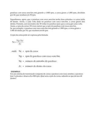 parafuso com rosca sem-fim está girando a 1.800 rpm, a coroa girará a 1.800 rpm, divididas
por 60, que resultará em 30 rpm.
Suponhamos, agora, que o parafuso com rosca sem-fim tenha duas entradas e a coroa tenha
60 dentes. Assim, a cada volta dada no parafuso com rosca sem-fim, a coroa girará dois
dentes. Portanto, será necessário dar 30 voltas no parafuso para que a coroa gire uma volta.
Assim, a rpm da coroa é 30 vezes menor que a rpm do parafuso com rosca sem-fim.
Se, por exemplo, o parafuso com rosca sem-fim está girando a 1.800 rpm, a coroa girará a
1.800 divididas por 30, que resultará em 60 rpm.
A rpm da coroa pode ser expressa pela fórmula
EXEMPLO:
Em um sistema de transmissão composto de coroa e parafuso com rosca semfim, o parafuso
tem 3 entradas e desenvolve 800 rpm. Qual será a rpm da coroa, sabendo-se que ela tem 40
dentes?
 
