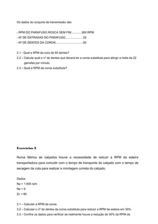Os dados do conjunto de transmissão são:
- RPM DO PARAFUSO ROSCA SEM FIM.............900 RPM
- Nº DE ENTRADAS DO PARAFUSO......................02
- Nº DE DENTES DA COROA..................................60
2.1 - Qual a RPM da cora de 60 dentes?
2.2 – Calcule qual o nº de dentes que deverá ter a coroa substituta para atingir a meta de 22
garrafas por minuto.
2.3 – Qual a RPM da coroa substituta?
Exercícios 3
Numa fábrica de calçados houve a necessidade de reduzir a RPM da esteira
transportadora para coincidir com o tempo de transporte do calçado com o tempo de
secagem da cola para realizar a montagem correta do calçado.
Dados:
Np = 1.600 rpm
Ne = 6
Zc = 80
3.1 – Calcular a RPM da coroa.
3.2 – Calcular o nº de dentes da coroa substituta para reduzir a RPM da esteira em 30%.
3.3 – Confira os dados para verificar se realmente houve a redução de 30% da RPM da
 