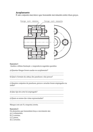 Exercício 1
Analise a última ilustração e responda às seguintes questões:
a) Quantas flanges foram usadas no acoplamento?
.............................................................................................................................
.............................................................................................................................
b) Qual o formato da cabeça dos parafusos e das porcas?
.............................................................................................................................
.............................................................................................................................
c) Quantos conjuntos de parafusos, porcas e arruelas foram empregados na
união?
.............................................................................................................................
.............................................................................................................................
d) Que tipo de corte foi empregado?
.............................................................................................................................
.............................................................................................................................
e) Quais os nomes das vistas representadas?
.............................................................................................................................
.............................................................................................................................
Marque com um X a resposta correta.
Exercício 2
Os elementos que transmitem força e movimento são:
a) ( ) rolamentos;
b) ( ) correias;
c) ( ) pinos;
d) ( ) arruelas.
 