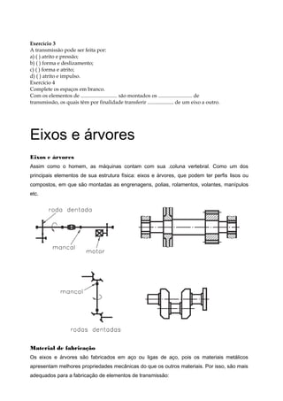 Exercício 3
A transmissão pode ser feita por:
a) ( ) atrito e pressão;
b) ( ) forma e deslizamento;
c) ( ) forma e atrito;
d) ( ) atrito e impulso.
Exercício 4
Complete os espaços em branco.
Com os elementos de ............................ são montados os .......................... de
transmissão, os quais têm por finalidade transferir .................... de um eixo a outro.
Eixos e árvores
Eixos e árvores
Assim como o homem, as máquinas contam com sua .coluna vertebral. Como um dos
principais elementos de sua estrutura física: eixos e árvores, que podem ter perfis lisos ou
compostos, em que são montadas as engrenagens, polias, rolamentos, volantes, manípulos
etc.
Material de fabricação
Os eixos e árvores são fabricados em aço ou ligas de aço, pois os materiais metálicos
apresentam melhores propriedades mecânicas do que os outros materiais. Por isso, são mais
adequados para a fabricação de elementos de transmissão:
 