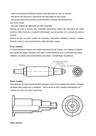 · eixos com pequena solicitação mecânica são fabricados em aço ao carbono;
· eixo-árvore de máquinas e automóveis são fabricados em aço-níquel;
· eixo-árvore para altas rotações ou para bombas e turbinas são fabricados em
aço cromo-níquel;
· eixo para vagões são fabricados em aço-manganês.
Quando os eixos e árvores têm finalidades específicas, podem ser fabricados em cobre,
alumínio, latão. Portanto, o material de fabricação varia de acordo com a função dos eixos e
árvores.
Quanto ao tipo, os eixos podem ser roscados, ranhurados, estriados, maciços, vazados,
flexíveis, cônicos, cujas características estão descritas a seguir.
Eixos maciços
A maioria dos eixos maciços tem seção transversal circular maciça, com degraus ou apoios
para ajuste das peças montadas sobre eles. A extremidade do eixo é chanfrada para evitar
rebarbas. As arestas são arredondadas para aliviar a concentração de esforços.
Eixos vazados
Normalmente, as máquinas-ferramenta possuem o eixo-árvore vazado para facilitar a fixação
de peças mais longas para a usinagem. Temos ainda os eixos vazados empregados nos
motores de avião, por serem mais leves.
Eixos cônicos
 