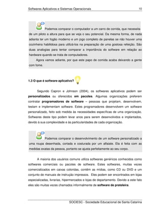 Softwares Aplicativos e Sistemas Operacionais                                    10




            Podemos comparar o computador a um carro de corrida, que necessita
de um piloto a altura para que se veja o seu potencial. Da mesma forma, de nada
adianta ter um fogão moderno e um jogo completo de panelas se não houver uma
cozinheira habilidosa para utilizá-los na preparação de uma gostosa refeição. São
duas analogias para tentar comparar a importância do software em relação ao
hardware quando se trata de computadores.
     Agora vamos adiante, por que este papo de comida acaba deixando a gente
com fome.




1.3 O que é software aplicativo?


      Segundo Capron e Johnson (2004), os softwares aplicativos podem ser
personalizados ou oferecidos em pacotes. Algumas organizações preferem
contratar programadores de software – pessoas que projetam, desenvolvem,
testam e implementam software. Estes programadores desenvolvem um software
personalizado, feito sob medida às necessidades específicas de uma organização.
Softwares deste tipo podem levar anos para serem desenvolvidos e implantados,
devido à sua complexidade e às particularidades de cada organização.




            Podemos comparar o desenvolvimento de um software personalizado a
uma roupa desenhada, cortada e costurada por um alfaiate. Ela é feita com as
medidas exatas da pessoa, portanto se ajusta perfeitamente ao seu corpo.


      A maioria dos usuários comuns utiliza softwares genéricos conhecidos como
softwares comerciais ou pacotes de software. Estes softwares, muitas vezes
comercializados em caixas coloridas, contêm as mídias, como CD ou DVD e um
conjunto de manuais de instrução impressos. Eles podem ser encontrados em lojas
especializadas, livrarias, hipermercados e lojas de departamento. Devido a este fato
eles são muitas vezes chamados informalmente de software de prateleira.




                              SOCIESC - Sociedade Educacional de Santa Catarina
 