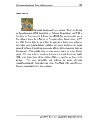Softwares Aplicativos e Sistemas Operacionais                                   100




SOBRE O AUTOR




                     O professor Marco André Lopes Mendes é Mestre em Ciência
da Computação pela UFSC, Especialista em Redes de Computadores pela UFSC e
Tecnólogo em Processamento de Dados pela UDESC. Seu primeiro contato com a
Informática se deu no Curso Técnico em Processamento de Dados iniciado na ETT
em 1989. Depois disto, já fez análise de sistemas e desenvolveu softwares,
administrou redes de computadores e trabalhou com suporte ao cliente, entre outras
coisas. É professor de disciplinas relacionadas a Redes de Computadores, Sistemas
Operacionais e Programação tanto no curso superior quanto no ensino técnico
desde 1995. Atua ainda em consultoria, treinamento e cursos de extensão desde
1992, tendo desenvolvido vários matérias didáticos e apostilas ao longo deste
período.    Você    pode   contactá-lo   pelo   endereço   de   correio   eletrônico
marco@sociesc.org.br. Para saber mais sobre o Prof. Marco André Lopes Mendes,
faça uma pesquisa pelo nome dele no google.




                             SOCIESC - Sociedade Educacional de Santa Catarina
 