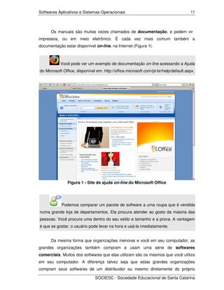 Softwares Aplicativos e Sistemas Operacionais                                        11




      Os manuais são muitas vezes chamados de documentação, e podem vir
impressos, ou em meio eletrônico. É cada vez mais comum também a
documentação estar disponível on-line, na Internet (Figura 1).



           Você pode ver um exemplo de documentação on-line acessando a Ajuda
do Microsoft Office, disponível em: http://office.microsoft.com/pt-br/help/default.aspx.




               Figura 1 - Site de ajuda on-line do Microsoft Office




            Podemos comparar um pacote de software a uma roupa que é vendida
numa grande loja de departamentos. Ela procura atender ao gosto da maioria das
pessoas. Você procura uma dentro do seu estilo e tamanho e a prova. A vantagem
é que se gostar, o usuário pode levar na hora e usá-la imediatamente.


      Da mesma forma que organizações menores e você em seu computador, as
grandes organizações também compram e usam uma série de softwares
comerciais. Muitos dos softwares que elas utilizam são os mesmos que você utiliza
em seu computador. A diferença talvez seja que estas grandes organizações
compram seus softwares de um distribuidor ou mesmo diretamente do próprio

                               SOCIESC - Sociedade Educacional de Santa Catarina
 