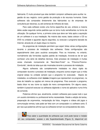 Softwares Aplicativos e Sistemas Operacionais                                     12




fabricante. É muito provável que elas também comprem softwares para auxiliar na
gestão do seu negócio, como gestão da produção e de recursos humanos. Estes
softwares são comprados diretamente dos fabricantes ou de empresas de
consultoria por dezenas, ou até centenas de milhares de reais.
        Para cada software existe uma forma específica de uso, embora a maioria
deles acabe seguindo certos padrões que os torna muito semelhantes na forma de
utilização. De qualquer forma, a primeira coisa que deve ser feita após a aquisição
de um software é a sua instalação. Na maioria das vezes, basta colocar o CD ou
DVD na unidade e aguardar alguns segundos, ou executar o programa baixado da
Internet, através de um duplo clique no mesmo.
        Os programas de instalação permitem que sejam feitas várias configurações
durante o processo de instalação dos softwares. Estas configurações são
especialmente úteis para usuários avançados. Para os iniciantes, no entanto,
normalmente são fornecidas opções padrão de instalação, livrando-os de ter que
conhecer uma série de detalhes técnicos. Este processo de instalação é muitas
vezes    chamado    ironicamente   de   “Next-Next-Finish”   ou   “Próximo-Próximo-
Concluído”, devido às telas que são mostradas durante o processo de instalação.
        Alguns softwares são completamente instalados no disco rígido do
computador durante o processo de instalação, enquanto outros exigem que a mídia
original esteja na unidade sempre que o programa for executado.          Depois de
instalados, os softwares criam ícones (imagens que representam os programas), na
área de trabalho ou opções em menus de programas. Para executar o programa,
basta clicar no seu ícone ou opção de menu correspondente. Em alguns casos,
também é possível executar os softwares digitando o nome do aplicativo numa linha
de comando.
        Podemos afirmar que, atualmente, existem softwares para quase tudo o que
um usuário doméstico ou profissional tenha necessidade. Desde a edição de textos,
preparação de orçamentos, manipulação de fotos, imagens e vídeos até jogos e
comunicação remota, tudo pode ser feito com um computador e o software certo. É
por isso que podemos afirmar que os softwares tornam os computadores tão úteis.



             Para saber a quantidade de softwares que você pode baixar e instalar
em seu computador, acesse o site Superdownloads (Figura 2), disponível em

                              SOCIESC - Sociedade Educacional de Santa Catarina
 