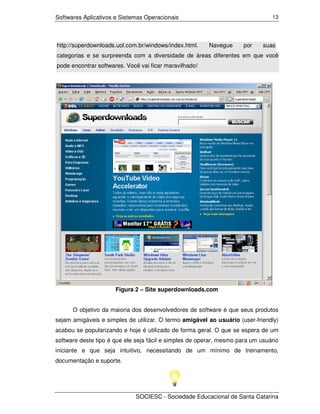 Softwares Aplicativos e Sistemas Operacionais                                   13




http://superdownloads.uol.com.br/windows/index.html.     Navegue      por    suas
categorias e se surpreenda com a diversidade de áreas diferentes em que você
pode encontrar softwares. Você vai ficar maravilhado!




                      Figura 2 – Site superdownloads.com


      O objetivo da maioria dos desenvolvedores de software é que seus produtos
sejam amigáveis e simples de utilizar. O termo amigável ao usuário (user-friendly)
acabou se popularizando e hoje é utilizado de forma geral. O que se espera de um
software deste tipo é que ele seja fácil e simples de operar, mesmo para um usuário
iniciante e que seja intuitivo, necessitando de um mínimo de treinamento,
documentação e suporte.




                             SOCIESC - Sociedade Educacional de Santa Catarina
 