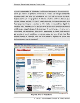 Softwares Aplicativos e Sistemas Operacionais                                   15




grandes necessidades de computador no início do seu trabalho, ele comprou um,
assim que recebeu as primeiras comissões de vendas. Ele começou comprando
softwares para o seu lazer: um simulador de vôo e um jogo de corridas de carros.
Depois assinou um serviço gratuito de Internet pela linha telefônica discada, que
tem lhe atendido bem até o momento. Baixou e instalou um programa simples para
fazer pequenos retoques e visualizar as fotos tiradas com sua câmera digital. No
momento, está aprendendo com outros colegas a utilizar um software de planilha
eletrônica que faz parte do pacote de automação de escritórios que veio junto com o
computador. Ele também está verificando a possibilidade de passar seus relatórios
por através de correio eletrônico, em vez de passar fax, como é feito hoje. Seu
próximo objetivo é catalogar todos os seus clientes e agendar as visitas num
software de gerenciamento pessoal.




                         Figura 3 - Site da Brasoftware

                             SOCIESC - Sociedade Educacional de Santa Catarina
 