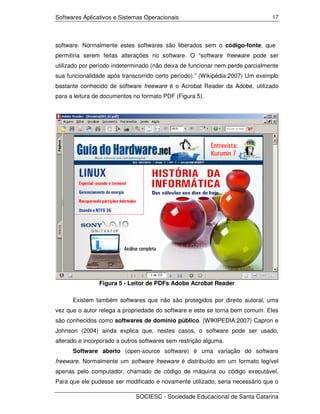Softwares Aplicativos e Sistemas Operacionais                                  17




software. Normalmente estes softwares são liberados sem o código-fonte, que
permitiria serem feitas alterações no software. O “software freeware pode ser
utilizado por período indeterminado (não deixa de funcionar nem perde parcialmente
sua funcionalidade após transcorrido certo período).” (Wikipédia:2007) Um exemplo
bastante conhecido de software freeware é o Acrobat Reader da Adobe, utilizado
para a leitura de documentos no formato PDF (Figura 5).




                Figura 5 - Leitor de PDFs Adobe Acrobat Reader

      Existem também softwares que não são protegidos por direito autoral, uma
vez que o autor relega a propriedade do software e este se torna bem comum. Eles
são conhecidos como softwares de domínio público. (WIKIPEDIA:2007) Capron e
Johnson (2004) ainda explica que, nestes casos, o software pode ser usado,
alterado e incorporado a outros softwares sem restrição alguma.
      Software aberto (open-source software) é uma variação do software
freeware. Normalmente um software freeware é distribuído em um formato legível
apenas pelo computador, chamado de código de máquina ou código executável.
Para que ele pudesse ser modificado e novamente utilizado, seria necessário que o

                              SOCIESC - Sociedade Educacional de Santa Catarina
 