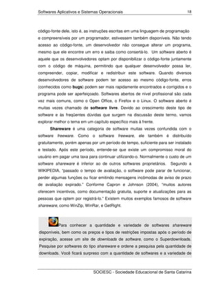 Softwares Aplicativos e Sistemas Operacionais                                  18




código-fonte dele, isto é, as instruções escritas em uma linguagem de programação
e compreensíveis por um programador, estivessem também disponíveis. Não tendo
acesso ao código-fonte, um desenvolvedor não consegue alterar um programa,
mesmo que ele encontre um erro e saiba como consertá-lo. Um software aberto é
aquele que os desenvolvedores optam por disponibilizar o código-fonte juntamente
com o código de máquina, permitindo que qualquer desenvolvedor possa ler,
compreender, copiar, modificar e redistribuir este software. Quando diversos
desenvolvedores de software podem ter acesso ao mesmo código-fonte, erros
(conhecidos como bugs) podem ser mais rapidamente encontrados e corrigidos e o
programa pode ser aperfeiçoado. Softwares abertos de nível profissional são cada
vez mais comuns, como o Open Office, o Firefox e o Linux. O software aberto é
muitas vezes chamado de software livre. Devido ao crescimento deste tipo de
software e às freqüentes dúvidas que surgem na discussão deste termo, vamos
explorar melhor o tema em um capítulo específico mais à frente.
      Shareware é uma categoria de software muitas vezes confundida com o
software freeware. Como o software freeware, ele também é distribuído
gratuitamente, porém apenas por um período de tempo, suficiente para ser instalado
e testado. Após este período, entende-se que existe um compromisso moral do
usuário em pagar uma taxa para continuar utilizando-o. Normalmente o custo de um
software shareware é inferior ao de outros softwares proprietários.   Segundo a
WIKIPEDIA, “passado o tempo de avaliação, o software pode parar de funcionar,
perder algumas funções ou ficar emitindo mensagens incômodas de aviso de prazo
de avaliação expirado.” Conforme Capron e Johnson (2004), “muitos autores
oferecem incentivos, como documentação gratuita, suporte e atualizações para as
pessoas que optem por registrá-lo.” Existem muitos exemplos famosos de software
shareware, como WinZip, WinRar, e GetRight.



          Para conhecer a quantidade e variedade de softwares shareware
disponíveis, bem como os preços e tipos de restrições impostas após o período de
expiração, acesse um site de downloads de software, como o Superdownloads.
Pesquise por softwares do tipo shareware e ordene a pesquisa pela quantidade de
downloads. Você ficará surpreso com a quantidade de softwares e a variedade de



                              SOCIESC - Sociedade Educacional de Santa Catarina
 