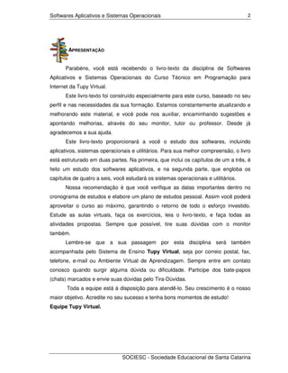 Softwares Aplicativos e Sistemas Operacionais                                       2




        APRESENTAÇÃO


      Parabéns, você está recebendo o livro-texto da disciplina de Softwares
Aplicativos e Sistemas Operacionais do Curso Técnico em Programação para
Internet da Tupy Virtual.
      Este livro-texto foi construído especialmente para este curso, baseado no seu
perfil e nas necessidades da sua formação. Estamos constantemente atualizando e
melhorando este material, e você pode nos auxiliar, encaminhando sugestões e
apontando melhorias, através do seu monitor, tutor ou professor. Desde já
agradecemos a sua ajuda.
      Este livro-texto proporcionará a você o estudo dos softwares, incluindo
aplicativos, sistemas operacionais e utilitários. Para sua melhor compreensão, o livro
está estruturado em duas partes. Na primeira, que inclui os capítulos de um a três, é
feito um estudo dos softwares aplicativos, e na segunda parte, que engloba os
capítulos de quatro a seis, você estudará os sistemas operacionais e utilitários.
      Nossa recomendação é que você verifique as datas importantes dentro no
cronograma de estudos e elabore um plano de estudos pessoal. Assim você poderá
aproveitar o curso ao máximo, garantindo o retorno de todo o esforço investido.
Estude as aulas virtuais, faça os exercícios, leia o livro-texto, e faça todas as
atividades propostas. Sempre que possível, tire suas dúvidas com o monitor
também.
      Lembre-se que a sua passagem por esta disciplina será também
acompanhada pelo Sistema de Ensino Tupy Virtual, seja por correio postal, fax,
telefone, e-mail ou Ambiente Virtual de Aprendizagem. Sempre entre em contato
conosco quando surgir alguma dúvida ou dificuldade. Participe dos bate-papos
(chats) marcados e envie suas dúvidas pelo Tira-Dúvidas.
       Toda a equipe está à disposição para atendê-lo. Seu crescimento é o nosso
maior objetivo. Acredite no seu sucesso e tenha bons momentos de estudo!
Equipe Tupy Virtual.




                               SOCIESC - Sociedade Educacional de Santa Catarina
 