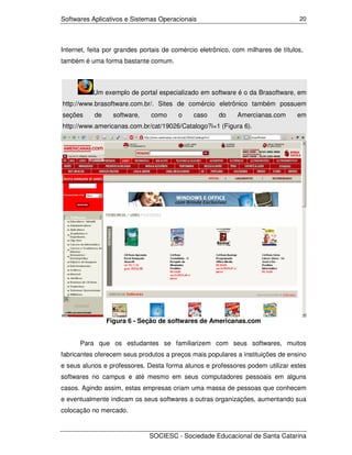 Softwares Aplicativos e Sistemas Operacionais                                     20




Internet, feita por grandes portais de comércio eletrônico, com milhares de títulos,
também é uma forma bastante comum.



           Um exemplo de portal especializado em software é o da Brasoftware, em
http://www.brasoftware.com.br/. Sites de comércio eletrônico também possuem
seções     de     software,    como     o     caso    do     Amercianas.com       em
http://www.americanas.com.br/cat/19026/Catalogo?i=1 (Figura 6).




                Figura 6 - Seção de softwares de Americanas.com


      Para que os estudantes se familiarizem com seus softwares, muitos
fabricantes oferecem seus produtos a preços mais populares a instituições de ensino
e seus alunos e professores. Desta forma alunos e professores podem utilizar estes
softwares no campus e até mesmo em seus computadores pessoais em alguns
casos. Agindo assim, estas empresas criam uma massa de pessoas que conhecem
e eventualmente indicam os seus softwares a outras organizações, aumentando sua
colocação no mercado.


                              SOCIESC - Sociedade Educacional de Santa Catarina
 