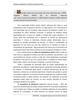 Softwares Aplicativos e Sistemas Operacionais                                          21




           Exemplos deste tipo de promoção feita pelos fabricantes são o MSDN
Academic        Alliance      (MSDN         AA)       da      Microsoft,        disponível
http://msdn.microsoft.com/academic/ e a IBM Academic Initiative, da IBM, disponível
em http://www.ibm.com/br/university/.


       Uma organização também precisa adquirir softwares para todos os seus
computadores. Seja um pequeno escritório, um órgão público, uma multinacional ou
uma organização sem fins lucrativos, todos precisam de softwares e podem ter a
necessidade de utilizar softwares comerciais. A aquisição de softwares destas
organizações varia um pouco em relação à utilizada pelo usuário doméstico, e é
muitas vezes feita diretamente com o fabricante ou através de distribuidores
autorizados. É comum os fabricantes oferecem preços diferenciados para a
aquisição de grandes quantidades de licenças, ou mesmo a possibilidade de
pagamento de uma única taxa para uso irrestrito de um software em todos os
computadores da organização. Alguns permitem até mesmo que os funcionários da
organização utilizem este mesmo software em seu computador doméstico ou móvel.
       Com a disseminação das redes de computadores locais (LANs) é cada vez
mais comum a aquisição de versões para rede dos softwares, que permitem o seu
uso simultâneo por diversos usuários na rede, até o limite estabelecido na aquisição
do software. Para permitir que mais usuários utilizem o software ao mesmo tempo,
basta instalar, adquirir mais licenças e instalá-las no servidor de licenças.
       Vendo a quantidade de downloads feitos em portais especializados em
distribuição de softwares, muitos fabricantes têm optado pela distribuição eletrônica
de software. O interessado pode baixar o software gratuitamente do site do
fabricante e utilizá-lo por um período experimental. Passado este período, o usuário
é convidado a registrá-lo, normalmente através do pagamento por cartão de crédito,
transferência direta ou boleto bancário. Os softwares não registrados no período
estipulado podem deixar de funcionar, ter seus recursos reduzidos ou mostrar
mensagens pedindo o seu registro.
       Os provedores de aplicativos (Application Service Provider – ASP) são
outra forma de distribuição de software através da Internet. O provedor de aplicativos
é uma empresa que configura e mantém os softwares aplicativos em seus próprios
sistemas de computação, ou ainda terceiriza em grandes centros de dados

                                SOCIESC - Sociedade Educacional de Santa Catarina
 
