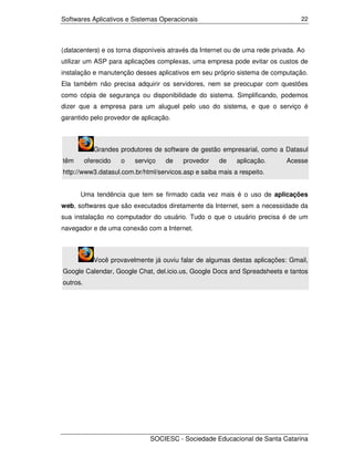 Softwares Aplicativos e Sistemas Operacionais                                    22




(datacenters) e os torna disponíveis através da Internet ou de uma rede privada. Ao
utilizar um ASP para aplicações complexas, uma empresa pode evitar os custos de
instalação e manutenção desses aplicativos em seu próprio sistema de computação.
Ela também não precisa adquirir os servidores, nem se preocupar com questões
como cópia de segurança ou disponibilidade do sistema. Simplificando, podemos
dizer que a empresa para um aluguel pelo uso do sistema, e que o serviço é
garantido pelo provedor de aplicação.



             Grandes produtores de software de gestão empresarial, como a Datasul
têm       oferecido   o   serviço   de    provedor    de   aplicação.       Acesse
http://www3.datasul.com.br/html/servicos.asp e saiba mais a respeito.


      Uma tendência que tem se firmado cada vez mais é o uso de aplicações
web, softwares que são executados diretamente da Internet, sem a necessidade da
sua instalação no computador do usuário. Tudo o que o usuário precisa é de um
navegador e de uma conexão com a Internet.



             Você provavelmente já ouviu falar de algumas destas aplicações: Gmail,
Google Calendar, Google Chat, del.icio.us, Google Docs and Spreadsheets e tantos
outros.




                               SOCIESC - Sociedade Educacional de Santa Catarina
 