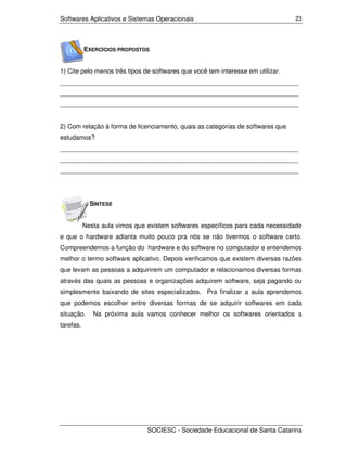 Softwares Aplicativos e Sistemas Operacionais                                    23




           EXERCÍCIOS PROPOSTOS


1) Cite pelo menos três tipos de softwares que você tem interesse em utilizar.
___________________________________________________________________
___________________________________________________________________
___________________________________________________________________


2) Com relação à forma de licenciamento, quais as categorias de softwares que
estudamos?
___________________________________________________________________
___________________________________________________________________
___________________________________________________________________




             SÍNTESE


           Nesta aula vimos que existem softwares específicos para cada necessidade
e que o hardware adianta muito pouco pra nós se não tivermos o software certo.
Compreendemos a função do hardware e do software no computador e entendemos
melhor o termo software aplicativo. Depois verificamos que existem diversas razões
que levam as pessoas a adquirirem um computador e relacionamos diversas formas
através das quais as pessoas e organizações adquirem software, seja pagando ou
simplesmente baixando de sites especializados. Pra finalizar a aula aprendemos
que podemos escolher entre diversas formas de se adquirir softwares em cada
situação.     Na próxima aula vamos conhecer melhor os softwares orientados a
tarefas.




                                SOCIESC - Sociedade Educacional de Santa Catarina
 