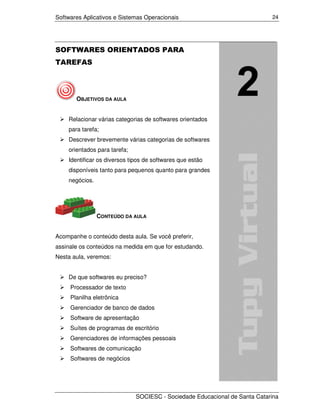 Softwares Aplicativos e Sistemas Operacionais                               24




SOFTWARES ORIENTADOS PARA
TAREFAS




       OBJETIVOS DA AULA


    Relacionar várias categorias de softwares orientados
    para tarefa;
    Descrever brevemente várias categorias de softwares
    orientados para tarefa;
    Identificar os diversos tipos de softwares que estão
    disponíveis tanto para pequenos quanto para grandes
    negócios.




                CONTEÚDO DA AULA


Acompanhe o conteúdo desta aula. Se você preferir,
assinale os conteúdos na medida em que for estudando.
Nesta aula, veremos:


    De que softwares eu preciso?
     Processador de texto
     Planilha eletrônica
     Gerenciador de banco de dados
     Software de apresentação
     Suítes de programas de escritório
     Gerenciadores de informações pessoais
     Softwares de comunicação
     Softwares de negócios




                              SOCIESC - Sociedade Educacional de Santa Catarina
 