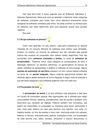 Softwares Aplicativos e Sistemas Operacionais                                    25




      Olá! Seja bem-vindo à nossa segunda aula de Softwares Aplicativos e
Sistemas Operacionais. Nesta aula você vai aprender a relacionar várias categorias
de softwares orientados para tarefa, bem como descrever brevemente várias
categorias de softwares orientados para tarefa. Vai ainda conhecer os diversos tipos
de softwares que estão disponíveis tanto para pequenos quanto para grandes
negócios.
      Boa aula!


2.1 De que softwares eu preciso?


      Como você aprendeu na aula anterior, cada perfil profissional ou pessoal
necessita de um conjunto diferente de softwares para realizar suas atividades.
Existem, no entanto um conjunto de softwares que são utilizados pela grande
maioria dos usuários de computador para realizar tarefas específicas. Eles são
conhecidos como softwares orientados a tarefas, ou ainda de softwares de
produtividade.    Podemos incluir nesta categoria os processadores de texto e
editoração eletrônica, as planilhas eletrônicas, os gerenciadores de bancos de
dados, softwares de apresentação e gráficos e softwares de comunicação. Alguns
pacotes de automação de escritório oferecem um bom número destes softwares
na forma de um pacote integrado. Alguns sistemas operacionais também têm
oferecido alguns destes softwares de forma integrada. A seguir você vai entender o
que são estas categorias e que softwares podemos incluir em cada uma.


2.2 Processador de texto


      O processador de textos é um dos softwares mais populares e úteis para
um usuário de computador pessoal. Nas organizações, ele é utilizado para redigir
comunicações internas, relatórios, procedimentos, atas de reunião e qualquer outro
documento que necessite ser digitado. Pode-se também criar formulários, que
podem ser preenchidos no computador ou impressos para serem preenchidos à
mão. Você pode utilizá-lo em casa para escrever uma resenha, uma carta, um
trabalho escolar, um livro de receitas e muito mais. Você pode ainda criar cartazes,
boletins, e manuais, misturando texto, gráficos, ilustrações e fotos. Um processador
de texto permite criar, editar, formatar, armazenar e imprimir documentos. O

                              SOCIESC - Sociedade Educacional de Santa Catarina
 