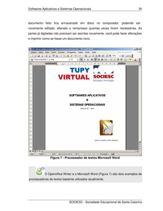 Softwares Aplicativos e Sistemas Operacionais                                   26




documento feito fica armazenado em disco no computador, podendo ser
novamente editado, alterado e reimpresso quantas vezes forem necessárias. As
partes já digitadas não precisam ser escritas novamente, você pode fazer alterações
e imprimir como se fosse um documento novo.




                Figura 7 - Processador de textos Microsoft Word




            O Openoffice Writer e o Microsoft Word (Figura 7) são dois exemplos de
processadores de textos bastante utilizados atualmente.




                             SOCIESC - Sociedade Educacional de Santa Catarina
 