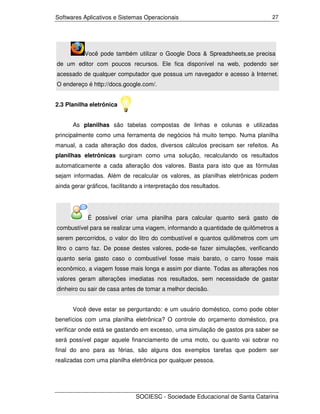 Softwares Aplicativos e Sistemas Operacionais                                 27




           Você pode também utilizar o Google Docs & Spreadsheets,se precisa
de um editor com poucos recursos. Ele fica disponível na web, podendo ser
acessado de qualquer computador que possua um navegador e acesso à Internet.
O endereço é http://docs.google.com/.


2.3 Planilha eletrônica


      As planilhas são tabelas compostas de linhas e colunas e utilizadas
principalmente como uma ferramenta de negócios há muito tempo. Numa planilha
manual, a cada alteração dos dados, diversos cálculos precisam ser refeitos. As
planilhas eletrônicas surgiram como uma solução, recalculando os resultados
automaticamente a cada alteração dos valores. Basta para isto que as fórmulas
sejam informadas. Além de recalcular os valores, as planilhas eletrônicas podem
ainda gerar gráficos, facilitando a interpretação dos resultados.




            É possível criar uma planilha para calcular quanto será gasto de
combustível para se realizar uma viagem, informando a quantidade de quilômetros a
serem percorridos, o valor do litro do combustível e quantos quilômetros com um
litro o carro faz. De posse destes valores, pode-se fazer simulações, verificando
quanto seria gasto caso o combustível fosse mais barato, o carro fosse mais
econômico, a viagem fosse mais longa e assim por diante. Todas as alterações nos
valores geram alterações imediatas nos resultados, sem necessidade de gastar
dinheiro ou sair de casa antes de tomar a melhor decisão.


      Você deve estar se perguntando: e um usuário doméstico, como pode obter
benefícios com uma planilha eletrônica? O controle do orçamento doméstico, pra
verificar onde está se gastando em excesso, uma simulação de gastos pra saber se
será possível pagar aquele financiamento de uma moto, ou quanto vai sobrar no
final do ano para as férias, são alguns dos exemplos tarefas que podem ser
realizadas com uma planilha eletrônica por qualquer pessoa.




                               SOCIESC - Sociedade Educacional de Santa Catarina
 