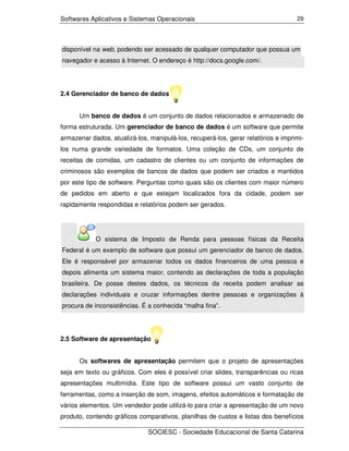 Softwares Aplicativos e Sistemas Operacionais                                      29




disponível na web, podendo ser acessado de qualquer computador que possua um
navegador e acesso à Internet. O endereço é http://docs.google.com/.




2.4 Gerenciador de banco de dados


      Um banco de dados é um conjunto de dados relacionados e armazenado de
forma estruturada. Um gerenciador de banco de dados é um software que permite
armazenar dados, atualizá-los, manipulá-los, recuperá-los, gerar relatórios e imprimi-
los numa grande variedade de formatos. Uma coleção de CDs, um conjunto de
receitas de comidas, um cadastro de clientes ou um conjunto de informações de
criminosos são exemplos de bancos de dados que podem ser criados e mantidos
por este tipo de software. Perguntas como quais são os clientes com maior número
de pedidos em aberto e que estejam localizados fora da cidade, podem ser
rapidamente respondidas e relatórios podem ser gerados.




            O sistema de Imposto de Renda para pessoas físicas da Receita
Federal é um exemplo de software que possui um gerenciador de banco de dados.
Ele é responsável por armazenar todos os dados financeiros de uma pessoa e
depois alimenta um sistema maior, contendo as declarações de toda a população
brasileira. De posse destes dados, os técnicos da receita podem analisar as
declarações individuais e cruzar informações dentre pessoas e organizações à
procura de inconsistências. É a conhecida “malha fina”.




2.5 Software de apresentação


      Os softwares de apresentação permitem que o projeto de apresentações
seja em texto ou gráficos. Com eles é possível criar slides, transparências ou ricas
apresentações multimídia. Este tipo de software possui um vasto conjunto de
ferramentas, como a inserção de som, imagens, efeitos automáticos e formatação de
vários elementos. Um vendedor pode utilizá-lo para criar a apresentação de um novo
produto, contendo gráficos comparativos, planilhas de custos e listas dos benefícios

                              SOCIESC - Sociedade Educacional de Santa Catarina
 