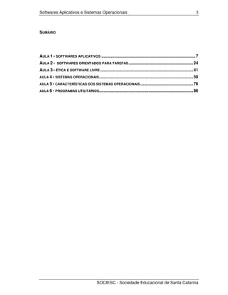 Softwares Aplicativos e Sistemas Operacionais                                                                  3




SUMÁRIO




AULA 1 - SOFTWARES APLICATIVOS ................................................................................7
AULA 2 -    SOFTWARES ORIENTADOS PARA TAREFAS .......................................................24

AULA 3 - ÉTICA E SOFTWARE LIVRE ...............................................................................41
AULA 4 - SISTEMAS OPERACIONAIS ................................................................................50

AULA 5 - CARACTERÍSTICAS DOS SISTEMAS OPERACIONAIS .............................................76

AULA 6 - PROGRAMAS UTILITÁRIOS................................................................................86




                                        SOCIESC - Sociedade Educacional de Santa Catarina
 