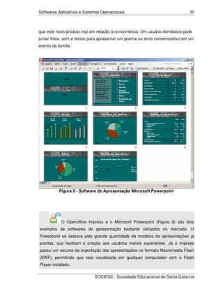 Softwares Aplicativos e Sistemas Operacionais                                30




que este novo produto traz em relação à concorrência. Um usuário doméstico pode
juntar fotos, som e textos para apresentar um poema ou texto comemorativo em um
evento da família.




           Figura 9 - Software de Apresentação Microsoft Powerpoint




            O Openoffice Impress e o Microsoft Powerpoint (Figura 9) são dois
exemplos de softwares de apresentação bastante utilizados no mercado. O
Powerpoint se destaca pela grande quantidade de modelos de apresentações já
prontas, que facilitam a criação aos usuários menos experientes. Já o Impress
possui um recurso de exportação das apresentações no formato Macromedia Flash
(SWF), permitindo que seja visualizada em qualquer computador com o Flash
Player instalado.

                             SOCIESC - Sociedade Educacional de Santa Catarina
 
