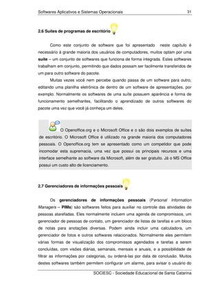 Softwares Aplicativos e Sistemas Operacionais                                   31




2.6 Suítes de programas de escritório


      Como este conjunto de software que foi apresentado         neste capítulo é
necessário à grande maioria dos usuários de computadores, muitos optam por uma
suíte – um conjunto de softwares que funciona de forma integrada. Estes softwares
trabalham em conjunto, permitindo que dados possam ser facilmente transferidos de
um para outro software do pacote.
      Muitas vezes você nem percebe quando passa de um software para outro,
editando uma planilha eletrônica de dentro de um software de apresentações, por
exemplo. Normalmente os softwares de uma suíte possuem aparência e forma de
funcionamento semelhantes, facilitando o aprendizado de outros softwares do
pacote uma vez que você já conheça um deles.




           O Openoffice.org e o Microsoft Office e o são dois exemplos de suítes
de escritório. O Microsoft Office é utilizado na grande maioria dos computadores
pessoais. O Openoffice.org tem se apresentado como um competidor que pode
incomodar esta supremacia, uma vez que possui os principais recursos e uma
interface semelhante ao software da Microsoft, além de ser gratuito. Já o MS Office
possui um custo alto de licenciamento.




2.7 Gerenciadores de informações pessoais


      Os   gerenciadores    de      informações pessoais    (Personal   Information
Managers – PIMs) são softwares feitos para auxiliar no controle das atividades de
pessoas atarefadas. Eles normalmente incluem uma agenda de compromissos, um
gerenciador de pessoas de contato, um gerenciador de listas de tarefas e um bloco
de notas para anotações diversas. Podem ainda incluir uma calculadora, um
gerenciador de fotos e outros softwares relacionados. Normalmente eles permitem
várias formas de visualização dos compromissos agendados e tarefas a serem
concluídas, com visões diárias, semanais, mensais e anuais, e a possibilidade de
filtrar as informações por categorias, ou ordená-las por data de conclusão. Muitos
destes softwares também permitem configurar um alarme, para avisar o usuário do

                             SOCIESC - Sociedade Educacional de Santa Catarina
 