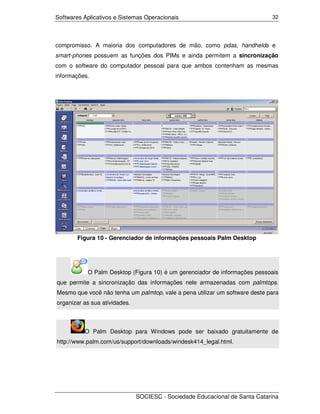 Softwares Aplicativos e Sistemas Operacionais                                32




compromisso. A maioria dos computadores de mão, como pdas, handhelds e
smart-phones possuem as funções dos PIMs e ainda permitem a sincronização
com o software do computador pessoal para que ambos contenham as mesmas
informações.




        Figura 10 - Gerenciador de informações pessoais Palm Desktop




           O Palm Desktop (Figura 10) é um gerenciador de informações pessoais
que permite a sincronização das informações nele armazenadas com palmtops.
Mesmo que você não tenha um palmtop, vale a pena utilizar um software deste para
organizar as sua atividades.



          O Palm Desktop para Windows pode ser baixado gratuitamente de
http://www.palm.com/us/support/downloads/windesk414_legal.html.




                               SOCIESC - Sociedade Educacional de Santa Catarina
 