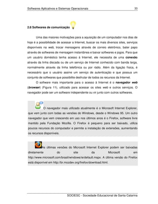 Softwares Aplicativos e Sistemas Operacionais                                       33




2.8 Softwares de comunicação


      Uma das maiores motivações para a aquisição de um computador nos dias de
hoje é a possibilidade de acessar a Internet, buscar os mais diversos sites, serviços
disponíveis na web, trocar mensagens através de correio eletrônico, bater papo
através de softwares de mensagem instantânea e baixar softwares e jogos. Para que
um usuário doméstico tenha acesso à Internet, ele necessita de uma conexão
através da linha discada ou de um serviço de Internet conhecido com banda larga,
normalmente através da linha telefônica ou por rádio. Além da ligação física, é
necessário que o usuário assine um serviço de autenticação e que possua um
conjunto de softwares que possibilite desfrutar de todos os recursos da Internet.
      O software mais importante para o acesso à Internet é o navegador web
(browser) (Figura 11), utilizado para acessar os sites web e outros serviços. O
navegador pode ser um software independente ou vir junto com outros softwares.




            O navegador mais utilizado atualmente é o Microsoft Internet Explorer,
que vem junto com todas as versões do Windows, desde o Windows 95. Um outro
navegador que vem crescendo em uso nos últimos anos é o Firefox, software livre
mantido pela Fundação Mozilla. O Firefox é pequeno para ser baixado, utiliza
poucos recursos do computador e permite a instalação de extensões, aumentando
os recursos disponíveis.



           As últimas versões do Microsoft Internet Explorer podem ser baixadas
diretamente            do           site          da           Microsoft            em
http://www.microsoft.com/brasil/windows/ie/default.mspx. A última versão do Firefox
está disponível em http://br.mozdev.org/firefox/download.html.




                               SOCIESC - Sociedade Educacional de Santa Catarina
 
