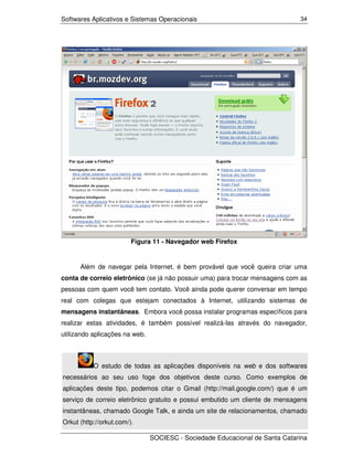 Softwares Aplicativos e Sistemas Operacionais                                 34




                         Figura 11 - Navegador web Firefox


      Além de navegar pela Internet, é bem provável que você queira criar uma
conta de correio eletrônico (se já não possuir uma) para trocar mensagens com as
pessoas com quem você tem contato. Você ainda pode querer conversar em tempo
real com colegas que estejam conectados à Internet, utilizando sistemas de
mensagens instantâneas. Embora você possa instalar programas específicos para
realizar estas atividades, é também possível realizá-las através do navegador,
utilizando aplicações na web.



           O estudo de todas as aplicações disponíveis na web e dos softwares
necessários ao seu uso foge dos objetivos deste curso. Como exemplos de
aplicações deste tipo, podemos citar o Gmail (http://mail.google.com/) que é um
serviço de correio eletrônico gratuito e possui embutido um cliente de mensagens
instantâneas, chamado Google Talk, e ainda um site de relacionamentos, chamado
Orkut (http://orkut.com/).

                                SOCIESC - Sociedade Educacional de Santa Catarina
 