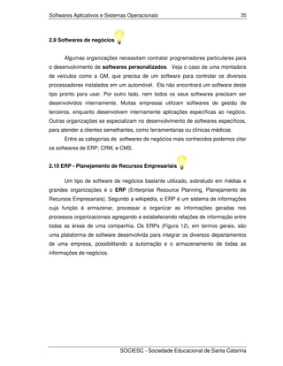 Softwares Aplicativos e Sistemas Operacionais                                   35




2.9 Softwares de negócios


      Algumas organizações necessitam contratar programadores particulares para
o desenvolvimento de softwares personalizados. Veja o caso de uma montadora
de veículos como a GM, que precisa de um software para controlar os diversos
processadores instalados em um automóvel. Ela não encontrará um software deste
tipo pronto para usar. Por outro lado, nem todos os seus softwares precisam ser
desenvolvidos internamente. Muitas empresas utilizam softwares de gestão de
terceiros, enquanto desenvolvem internamente aplicações específicas ao negócio.
Outras organizações se especializam no desenvolvimento de softwares específicos,
para atender a clientes semelhantes, como ferramentarias ou clínicas médicas.
      Entre as categorias de softwares de negócios mais conhecidos podemos citar
os softwares de ERP, CRM, e CMS.


2.10 ERP - Planejamento de Recursos Empresariais

      Um tipo de software de negócios bastante utilizado, sobretudo em médias e
grandes organizações é o ERP (Enterprise Resource Planning, Planejamento de
Recursos Empresariais). Segundo a wikipédia, o ERP é um sistema de informações
cuja função é armazenar, processar e organizar as informações geradas nos
processos organizacionais agregando e estabelecendo relações de informação entre
todas as áreas de uma companhia. Os ERPs (Figura 12), em termos gerais, são
uma plataforma de software desenvolvida para integrar os diversos departamentos
de uma empresa, possibilitando a automação e o armazenamento de todas as
informações de negócios.




                             SOCIESC - Sociedade Educacional de Santa Catarina
 