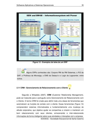 Softwares Aplicativos e Sistemas Operacionais                                  36




                   Figura 12 - Exemplos de telas de um ERP




           Alguns ERPs conhecidos são: Corpore RM da RM Sistemas, o R/3 da
SAP, o Protheus da Microsiga, o EMS da Datasul e o Logix da Logocenter, entre
outros.




2.11 CRM - Gerenciamento de Relacionamento com o Cliente



      Segundo a Wikipédia (2007), CRM (Customer Relationship Management),
pode ser traduzido para o português como Gerenciamento de Relacionamento com
o Cliente. O termo CRM foi criado para definir toda uma classe de ferramentas que
automatizam as funções de contato com o cliente. Essas ferramentas (Figura 13)
compreendem sistemas informatizados e fundamentalmente uma mudança de
atitude corporativa, que objetiva ajudar as companhias a criarem e manterem um
bom relacionamento com seus clientes, armazenando e inter-relacionando
informações de forma inteligente sobre suas atividades e interações com a empresa.
                              SOCIESC - Sociedade Educacional de Santa Catarina
 