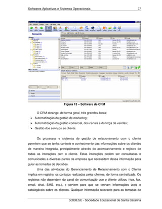 Softwares Aplicativos e Sistemas Operacionais                                     37




                           Figura 13 – Software de CRM

      O CRM abrange, de forma geral, três grandes áreas:
     Automatização da gestão de marketing;
     Automatização da gestão comercial, dos canais e da força de vendas;
     Gestão dos serviços ao cliente.


      Os processos e sistemas de gestão de relacionamento com o cliente
permitem que se tenha controle e conhecimento das informações sobre os clientes
de maneira integrada, principalmente através do acompanhamento e registro de
todas as interações com o cliente. Estas interações podem ser consultadas e
comunicadas a diversas partes da empresa que necessitem dessa informação para
guiar as tomadas de decisões.
      Uma das atividades do Gerenciamento de Relacionamento com o Cliente
implica em registrar os contatos realizados pelos clientes, de forma centralizada. Os
registros não dependem do canal de comunicação que o cliente utilizou (voz, fax,
email, chat, SMS, etc.), e servem para que se tenham informações úteis e
catalogáveis sobre os clientes. Qualquer informação relevante para as tomadas de


                                SOCIESC - Sociedade Educacional de Santa Catarina
 
