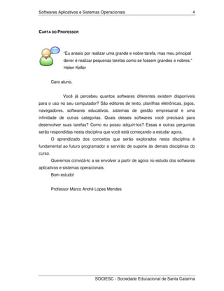 Softwares Aplicativos e Sistemas Operacionais                                         4




CARTA DO PROFESSOR




               “Eu anseio por realizar uma grande e nobre tarefa, mas meu principal
               dever é realizar pequenas tarefas como se fossem grandes e nobres.”
               Helen Keller


         Caro aluno,


               Você já percebeu quantos softwares diferentes existem disponíveis
para o uso no seu computador? São editores de texto, planilhas eletrônicas, jogos,
navegadores, softwares educativos, sistemas de gestão empresarial e uma
infinidade de outras categorias. Quais desses softwares você precisará para
desenvolver suas tarefas? Como eu posso adquiri-los? Essas e outras perguntas
serão respondidas nesta disciplina que você está começando a estudar agora.
         O aprendizado dos conceitos que serão explorados nesta disciplina é
fundamental ao futuro programador e servirão de suporte às demais disciplinas do
curso.
         Queremos convidá-lo a se envolver a partir de agora no estudo dos softwares
aplicativos e sistemas operacionais.
         Bom estudo!


         Professor Marco André Lopes Mendes




                               SOCIESC - Sociedade Educacional de Santa Catarina
 