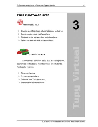 Softwares Aplicativos e Sistemas Operacionais                               41




ÉTICA E SOFTWARE LIVRE



       OBJETIVOS DA AULA


    Discutir questões éticas relacionadas aos softwares;
    Compreender o que é software livre;
    Distinguir entre software livre e código aberto;
    Relacionar exemplos de softwares livres.




               CONTEÚDO DA AULA


      Acompanhe o conteúdo desta aula. Se você preferir,
assinale os conteúdos na medida em que for estudando.
Nesta aula, veremos:


    Ética e softwares
    O que é software livre
    Software livre X código aberto
    Exemplos de softwares livres




                              SOCIESC - Sociedade Educacional de Santa Catarina
 