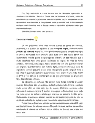 Softwares Aplicativos e Sistemas Operacionais                                       42




      Olá! Seja bem-vindo a nossa terceira aula de Softwares Aplicativos e
Sistemas Operacionais.     Esta é a última aula de softwares aplicativos, antes de
estudarmos os sistemas operacionais. Nesta aula vamos discutir as questões éticas
relacionadas aos softwares, e compreender o que é software livre. Vamos também
distinguir entre software livre e código aberto e relacionar softwares livres que
merecem destaque.
      Permaneça firme e tenha uma boa aula!



3.1 Ética e softwares


      Um dos problemas éticos mais visíveis quando se pensa em software,
atualmente, é a questão da aquisição e uso de cópias ilegais, conhecida como
pirataria de software (Figura 15). Você provavelmente já deve ter feito uma cópia
de um CD de músicas ou de um livro. Estas duas ações são ilegais, porém não
causam tanto impacto quanto a cópia ilegal de software. Um dos motivos é que é
muito trabalhoso fazer uma grande quantidade de cópias de livros de forma
amadora. Além disto, estas cópias ficarão claramente com uma qualidade inferior
aos originais. Quando tratamos com material digital, como um software, o custo da
cópia torna-se muito pequeno, e cada cópia é tão perfeita quanto o original. Junte a
isto o fato de que muitos softwares custam muitas vezes o valor de uma mídia de CD
ou DVD, e você começa a entender por que se criou um mercado tão grande em
torno da pirataria de software.
      Os fabricantes de software não perdem muito tempo tentando processar
usuários domésticos, pois um processo judicial custaria muito dinheiro e gastaria
muito tempo, além do mais este tipo de usuário dificilmente compraria estes
softwares de qualquer maneira. O que tem preocupado os fabricantes é o uso cada
vez mais comum de softwares piratas por empresas de pequeno é médio porte.
Muitas destas organizações acabam fazendo isto por desconhecimento das leis, ou
devido ao custo alto dos softwares, que impossibilita a aquisição de forma legal.
      Temos visto no Brasil uma série de campanhas patrocinadas pela ABES e por
grandes fabricantes de software, como a Microsoft, tentando explicar as questões
relacionadas à pirataria de software, com o objetivo de diminuir esta prática em
nosso país.


                                  SOCIESC - Sociedade Educacional de Santa Catarina
 