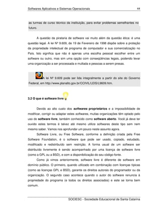 Softwares Aplicativos e Sistemas Operacionais                                   44




as turmas de curso técnico da instituição, para evitar problemas semelhantes no
futuro.


      A questão da pirataria de software vai muito além da questão ética: é uma
questão legal. A lei Nº 9.609, de 19 de Fevereiro de 1998 dispõe sobre a proteção
da propriedade intelectual de programa de computador e sua comercialização no
País. Isto significa que não é apenas uma escolha pessoal escolher entre um
software ou outro, mas sim uma opção com conseqüências legais, podendo levar
uma organização a ser processada e multada e pessoas a serem presas.



          A lei Nº 9.609 pode ser lida integralmente a partir do site do Governo
Federal, em http://www.planalto.gov.br/CCIVIL/LEIS/L9609.htm.




3.2 O que é software livre


      Devido ao alto custo dos softwares proprietários e a impossibilidade de
modificar, corrigir ou adaptar estes softwares, muitas organizações têm optado pelo
uso do software livre, também conhecido como software aberto. Você já deve ter
ouvido estes termos é talvez até mesmo utilize softwares deste tipo sem nem
mesmo saber. Vamos nos aprofundar um pouco neste assunto agora.
      Software Livre, ou Free Software, conforme a definição criada pela Free
Software Foundation, é o software que pode ser usado, copiado, estudado,
modificado e redistribuído sem restrição. A forma usual de um software ser
distribuído livremente é sendo acompanhado por uma licença de software livre
(como a GPL ou a BSD), e com a disponibilização do seu código-fonte.
      Como já vimos anteriormente, software livre é diferente de software em
domínio público. O primeiro, quando utilizado em combinação com licenças típicas
(como as licenças GPL e BSD), garante os direitos autorais do programador ou da
organização. O segundo caso acontece quando o autor do software renuncia à
propriedade do programa (e todos os direitos associados) e este se torna bem
comum.



                             SOCIESC - Sociedade Educacional de Santa Catarina
 