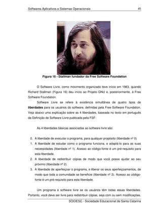 Softwares Aplicativos e Sistemas Operacionais                                      45




          Figura 16 - Stallman fundador da Free Software Foundation


      O Software Livre, como movimento organizado teve início em 1983, quando
Richard Stallman (Figura 16) deu início ao Projeto GNU e, posteriormente, à Free
Software Foundation.
      Software Livre se refere à existência simultânea de quatro tipos de
liberdades para os usuários do software, definidas pela Free Software Foundation.
Veja abaixo uma explicação sobre as 4 liberdades, baseada no texto em português
da Definição de Software Livre publicada pela FSF:


      As 4 liberdades básicas associadas ao software livre são:


 0. A liberdade de executar o programa, para qualquer propósito (liberdade nº 0)
 1. A liberdade de estudar como o programa funciona, e adaptá-lo para as suas
     necessidades (liberdade nº 1). Acesso ao código-fonte é um pré-requisito para
     esta liberdade.
 2. A liberdade de redistribuir cópias de modo que você possa ajudar ao seu
     próximo (liberdade nº 2).
 3. A liberdade de aperfeiçoar o programa, e liberar os seus aperfeiçoamentos, de
     modo que toda a comunidade se beneficie (liberdade nº 3). Acesso ao código-
     fonte é um pré-requisito para esta liberdade.


      Um programa é software livre se os usuários têm todas essas liberdades.
Portanto, você deve ser livre para redistribuir cópias, seja com ou sem modificações,

                                 SOCIESC - Sociedade Educacional de Santa Catarina
 