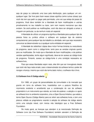 Softwares Aplicativos e Sistemas Operacionais                                      46




seja de graça ou cobrando uma taxa pela distribuição, para qualquer um em
qualquer lugar. Ser livre para fazer essas coisas significa (entre outras coisas) que
você não tem que pedir ou pagar pela permissão, uma vez que esteja de posse do
programa. Você deve também ter a liberdade de fazer modificações e usá-las
privativamente no seu trabalho ou lazer, sem nem mesmo mencionar que elas
existem. Se você publicar as modificações, você não deve ser obrigado a avisar a
ninguém em particular, ou de nenhum modo em especial.
       A liberdade de utilizar um programa significa a liberdade para qualquer tipo de
pessoa física ou jurídica utilizar o software em qualquer tipo de sistema
computacional, para qualquer tipo de trabalho ou atividade, sem que seja necessário
comunicar ao desenvolvedor ou a qualquer outra entidade em especial.
       A liberdade de redistribuir cópias deve incluir formas binárias ou executáveis
do programa, assim como o código-fonte, tanto para as versões originais quanto
para as modificadas. De modo que a liberdade de fazer modificações, e de publicar
versões aperfeiçoadas, tenha algum significado, deve-se ter acesso ao código-fonte
do programa. Portanto, acesso ao código-fonte é uma condição necessária ao
software livre.
       Para que essas liberdades sejam reais, elas têm que ser irrevogáveis desde
que você não faça nada errado; caso o desenvolvedor do software tenha o poder de
revogar a licença, mesmo que você não tenha dado motivo, o software não é livre.


3.3 Software livre X Código aberto


       Em 1998, um grupo de personalidades da comunidade e do mercado que
gravita em torno do software livre, insatisfeitos com a postura filosófica do
movimento existente e acreditando que a condenação do uso de software
proprietário é um instrumento que retarda, ao invés de acelerar, a adoção e o apoio
ao software livre no ambiente corporativo, criou a Open Source Initiative, que adota o
termo Open Source (Código Aberto) para se referir aos softwares livres, e tem uma
postura voltada ao pragmatismo visando à adoção do software de código aberto
como uma solução viável, com menos viés ideológico que a Free Software
Foundation.
       De modo geral, as licenças que atendem à já mencionada Definição de
Software Livre (da Free Software Foundation) também atendem à Definição de

                               SOCIESC - Sociedade Educacional de Santa Catarina
 