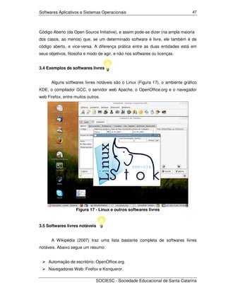 Softwares Aplicativos e Sistemas Operacionais                                   47




Código Aberto (da Open Source Initiative), e assim pode-se dizer (na ampla maioria
dos casos, ao menos) que, se um determinado software é livre, ele também é de
código aberto, e vice-versa. A diferença prática entre as duas entidades está em
seus objetivos, filosofia e modo de agir, e não nos softwares ou licenças.


3.4 Exemplos de softwares livres


      Alguns softwares livres notáveis são o Linux (Figura 17), o ambiente gráfico
KDE, o compilador GCC, o servidor web Apache, o OpenOffice.org e o navegador
web Firefox, entre muitos outros.




                    Figura 17 - Linux e outros softwares livres


3.5 Softwares livres notáveis


      A Wikipédia (2007) traz uma lista bastante completa de softwares livres
notáveis. Abaixo segue um resumo:


     Automação de escritório: OpenOffice.org.
     Navegadores Web: Firefox e Konqueror.

                               SOCIESC - Sociedade Educacional de Santa Catarina
 