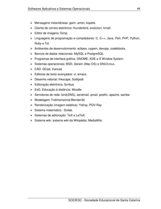 Softwares Aplicativos e Sistemas Operacionais                                48




    Mensagens instantâneas: gaim, amsn, kopete.
    Cliente de correio eletrônico: thunderbird, evolution, kmail.
    Editor de imagens: Gimp.
    Linguagens de programação e compiladores: C, C++, Java, Perl, PHP, Python,
    Ruby e Tcl.
    Ambientes de desenvolvimento: eclipse, cygwin, devcpp, codeblocks.
    Bancos de dados relacionais: MySQL e PostgreSQL.
    Programas de interface gráfica: GNOME, KDE e X Window System.
    Sistemas operacionais: BSD, Darwin (Mac OS) e GNU/Linux.
    CAD: QCad, Varicad
    Editores de texto avançados: vi, emacs.
    Desenho vetorial: Inkscape, Sodipodi
    Editoração eletrônica: Scribus
    EaD, Educação à distância: Moodle
    Servidores de rede: bind(DNS), sendmail, qmail, postfix, apache, samba
    Modelagem Tridimensional Blender3d
    Renderização (imagem estática): Yafray, POV-Ray
    Sistema matemático : Scilab.
    Sistemas de editoração: TeX e LaTeX.
    Sistema wiki: sistema wiki da Wikipédia: MediaWiki.




                               SOCIESC - Sociedade Educacional de Santa Catarina
 
