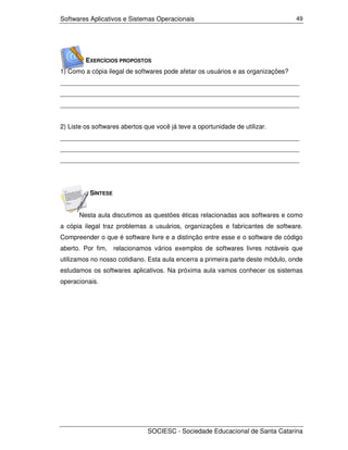 Softwares Aplicativos e Sistemas Operacionais                                    49




         EXERCÍCIOS PROPOSTOS
1) Como a cópia ilegal de softwares pode afetar os usuários e as organizações?
___________________________________________________________________
___________________________________________________________________
___________________________________________________________________


2) Liste os softwares abertos que você já teve a oportunidade de utilizar.
___________________________________________________________________
___________________________________________________________________
___________________________________________________________________




          SÍNTESE


      Nesta aula discutimos as questões éticas relacionadas aos softwares e como
a cópia ilegal traz problemas a usuários, organizações e fabricantes de software.
Compreender o que é software livre e a distinção entre esse e o software de código
aberto. Por fim,    relacionamos vários exemplos de softwares livres notáveis que
utilizamos no nosso cotidiano. Esta aula encerra a primeira parte deste módulo, onde
estudamos os softwares aplicativos. Na próxima aula vamos conhecer os sistemas
operacionais.




                               SOCIESC - Sociedade Educacional de Santa Catarina
 