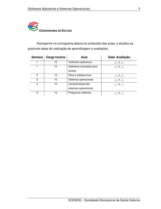 Softwares Aplicativos e Sistemas Operacionais                                5




          CRONOGRAMA DE ESTUDO



      Acompanhe no cronograma abaixo os conteúdos das aulas, e atualize as
possíveis datas de realização de aprendizagem e avaliações.

  Semana      Carga horária               Aula            Data/ Avaliação
      1            10         Softwares aplicativos           _/_ a _/_
      1            10         Softwares orientados para       _/_ a _/_
                              tarefas
      2            10         Ética e software livre          _/_ a _/_
      2            10         Sistemas operacionais           _/_ a _/_
      3            10         Características dos             _/_ a _/_
                              sistemas operacionais
      3            10         Programas utilitários           _/_ a _/_




                              SOCIESC - Sociedade Educacional de Santa Catarina
 