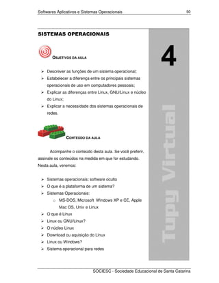 Softwares Aplicativos e Sistemas Operacionais                               50




SISTEMAS OPERACIONAIS



       OBJETIVOS DA AULA


    Descrever as funções de um sistema operacional;
    Estabelecer a diferença entre os principais sistemas
    operacionais de uso em computadores pessoais;
    Explicar as diferenças entre Linux, GNU/Linux e núcleo
    do Linux;
    Explicar a necessidade dos sistemas operacionais de
    redes.




                CONTEÚDO DA AULA


      Acompanhe o conteúdo desta aula. Se você preferir,
assinale os conteúdos na medida em que for estudando.
Nesta aula, veremos:


    Sistemas operacionais: software oculto
    O que é a plataforma de um sistema?
    Sistemas Operacionais:
        o MS-DOS, Microsoft Windows XP e CE, Apple
             Mac OS, Unix e Linux
    O que é Linux
    Linux ou GNU/Linux?
    O núcleo Linux
    Download ou aquisição do Linux
    Linux ou Windows?
    Sistema operacional para redes




                              SOCIESC - Sociedade Educacional de Santa Catarina
 