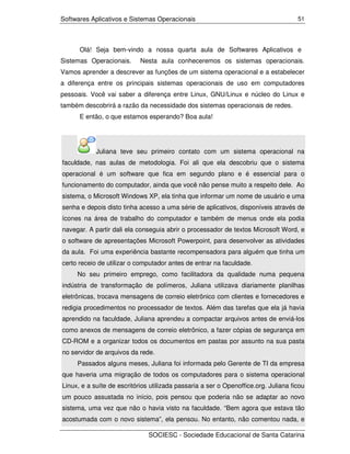 Softwares Aplicativos e Sistemas Operacionais                                        51




      Olá! Seja bem-vindo a nossa quarta aula de Softwares Aplicativos e
Sistemas Operacionais.      Nesta aula conheceremos os sistemas operacionais.
Vamos aprender a descrever as funções de um sistema operacional e a estabelecer
a diferença entre os principais sistemas operacionais de uso em computadores
pessoais. Você vai saber a diferença entre Linux, GNU/Linux e núcleo do Linux e
também descobrirá a razão da necessidade dos sistemas operacionais de redes.
      E então, o que estamos esperando? Boa aula!




            Juliana teve seu primeiro contato com um sistema operacional na
faculdade, nas aulas de metodologia. Foi ali que ela descobriu que o sistema
operacional é um software que fica em segundo plano e é essencial para o
funcionamento do computador, ainda que você não pense muito a respeito dele. Ao
sistema, o Microsoft Windows XP, ela tinha que informar um nome de usuário e uma
senha e depois disto tinha acesso a uma série de aplicativos, disponíveis através de
ícones na área de trabalho do computador e também de menus onde ela podia
navegar. A partir dali ela conseguia abrir o processador de textos Microsoft Word, e
o software de apresentações Microsoft Powerpoint, para desenvolver as atividades
da aula. Foi uma experiência bastante recompensadora para alguém que tinha um
certo receio de utilizar o computador antes de entrar na faculdade.
     No seu primeiro emprego, como facilitadora da qualidade numa pequena
indústria de transformação de polímeros, Juliana utilizava diariamente planilhas
eletrônicas, trocava mensagens de correio eletrônico com clientes e fornecedores e
redigia procedimentos no processador de textos. Além das tarefas que ela já havia
aprendido na faculdade, Juliana aprendeu a compactar arquivos antes de enviá-los
como anexos de mensagens de correio eletrônico, a fazer cópias de segurança em
CD-ROM e a organizar todos os documentos em pastas por assunto na sua pasta
no servidor de arquivos da rede.
     Passados alguns meses, Juliana foi informada pelo Gerente de TI da empresa
que haveria uma migração de todos os computadores para o sistema operacional
Linux, e a suíte de escritórios utilizada passaria a ser o Openoffice.org. Juliana ficou
um pouco assustada no início, pois pensou que poderia não se adaptar ao novo
sistema, uma vez que não o havia visto na faculdade. “Bem agora que estava tão
acostumada com o novo sistema”, ela pensou. No entanto, não comentou nada, e

                               SOCIESC - Sociedade Educacional de Santa Catarina
 
